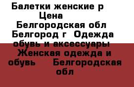 Балетки женские р36 › Цена ­ 500 - Белгородская обл., Белгород г. Одежда, обувь и аксессуары » Женская одежда и обувь   . Белгородская обл.